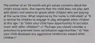 The mother of an 18-month-old girl voices concerns about her child's social skills. She reports that the child does not play well with others and seems to ignore other children who are playing at the same time. What response by the nurse is indicated? a) "It is normal for children to engage in play alongside other children at this age." b) "Does your child have opportunities to socialize much with other children?" c) "Perhaps you should consider a preschool to promote more socialization opportunities." d) "Has your child displayed any aggressive tendencies toward other children?"