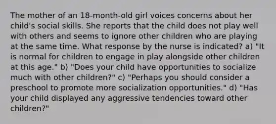 The mother of an 18-month-old girl voices concerns about her child's social skills. She reports that the child does not play well with others and seems to ignore other children who are playing at the same time. What response by the nurse is indicated? a) "It is normal for children to engage in play alongside other children at this age." b) "Does your child have opportunities to socialize much with other children?" c) "Perhaps you should consider a preschool to promote more socialization opportunities." d) "Has your child displayed any aggressive tendencies toward other children?"