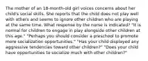 The mother of an 18-month-old girl voices concerns about her child's social skills. She reports that the child does not play well with others and seems to ignore other children who are playing at the same time. What response by the nurse is indicated? "It is normal for children to engage in play alongside other children at this age." "Perhaps you should consider a preschool to promote more socialization opportunities." "Has your child displayed any aggressive tendencies toward other children?" "Does your child have opportunities to socialize much with other children?"