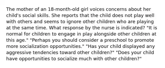 The mother of an 18-month-old girl voices concerns about her child's social skills. She reports that the child does not play well with others and seems to ignore other children who are playing at the same time. What response by the nurse is indicated? "It is normal for children to engage in play alongside other children at this age." "Perhaps you should consider a preschool to promote more socialization opportunities." "Has your child displayed any aggressive tendencies toward other children?" "Does your child have opportunities to socialize much with other children?"