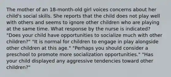 The mother of an 18-month-old girl voices concerns about her child's social skills. She reports that the child does not play well with others and seems to ignore other children who are playing at the same time. What response by the nurse is indicated? "Does your child have opportunities to socialize much with other children?" "It is normal for children to engage in play alongside other children at this age." "Perhaps you should consider a preschool to promote more socialization opportunities." "Has your child displayed any aggressive tendencies toward other children?"