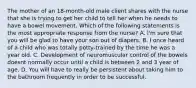 The mother of an 18-month-old male client shares with the nurse that she is trying to get her child to tell her when he needs to have a bowel movement. Which of the following statements is the most appropriate response from the nurse? A. I'm sure that you will be glad to have your son out of diapers. B. I once heard of a child who was totally potty-trained by the time he was a year old. C. Development of neuromuscular control of the bowels doesnt normally occur until a child is between 2 and 3 year of age. D. You will have to really be persistent about taking him to the bathroom frequently in order to be successful.