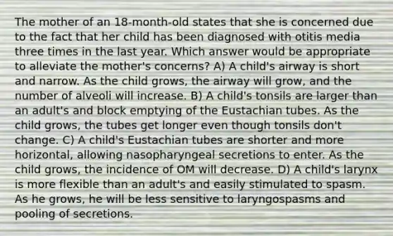 The mother of an 18-month-old states that she is concerned due to the fact that her child has been diagnosed with otitis media three times in the last year. Which answer would be appropriate to alleviate the mother's concerns? A) A child's airway is short and narrow. As the child grows, the airway will grow, and the number of alveoli will increase. B) A child's tonsils are larger than an adult's and block emptying of the Eustachian tubes. As the child grows, the tubes get longer even though tonsils don't change. C) A child's Eustachian tubes are shorter and more horizontal, allowing nasopharyngeal secretions to enter. As the child grows, the incidence of OM will decrease. D) A child's larynx is more flexible than an adult's and easily stimulated to spasm. As he grows, he will be less sensitive to laryngospasms and pooling of secretions.