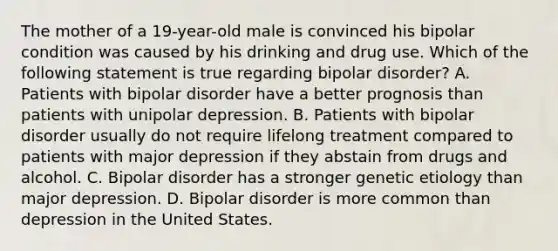 The mother of a 19-year-old male is convinced his bipolar condition was caused by his drinking and drug use. Which of the following statement is true regarding bipolar disorder? A. Patients with bipolar disorder have a better prognosis than patients with unipolar depression. B. Patients with bipolar disorder usually do not require lifelong treatment compared to patients with major depression if they abstain from drugs and alcohol. C. Bipolar disorder has a stronger genetic etiology than major depression. D. Bipolar disorder is more common than depression in the United States.