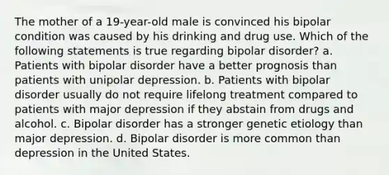 The mother of a 19-year-old male is convinced his bipolar condition was caused by his drinking and drug use. Which of the following statements is true regarding bipolar disorder? a. Patients with bipolar disorder have a better prognosis than patients with unipolar depression. b. Patients with bipolar disorder usually do not require lifelong treatment compared to patients with major depression if they abstain from drugs and alcohol. c. Bipolar disorder has a stronger genetic etiology than major depression. d. Bipolar disorder is more common than depression in the United States.