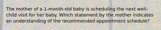 The mother of a 1-month-old baby is scheduling the next well-child visit for her baby. Which statement by the mother indicates an understanding of the recommended appointment schedule?