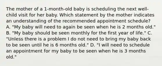 The mother of a 1-month-old baby is scheduling the next well-child visit for her baby. Which statement by the mother indicates an understanding of the recommended appointment schedule? A. "My baby will need to again be seen when he is 2 months old." B. "My baby should be seen monthly for the first year of life." C. "Unless there is a problem I do not need to bring my baby back to be seen until he is 6 months old." D. "I will need to schedule an appointment for my baby to be seen when he is 3 months old."