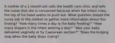 A mother of a 1-month-old calls the health care clinic and tells the nurse that she is concerned because when her infant cries, the top of his head seems to push out. What question should the nurse ask to the mother to gather more information about this finding? "How many times a day is the baby feeding?" "How many diapers is the infant wetting a day?" "Was your baby delivered vaginally or by Caesarean section?" "Does the bulging stop when the baby stops crying?