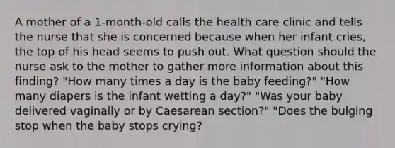 A mother of a 1-month-old calls the health care clinic and tells the nurse that she is concerned because when her infant cries, the top of his head seems to push out. What question should the nurse ask to the mother to gather more information about this finding? "How many times a day is the baby feeding?" "How many diapers is the infant wetting a day?" "Was your baby delivered vaginally or by Caesarean section?" "Does the bulging stop when the baby stops crying?