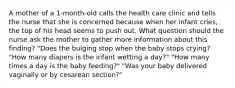 A mother of a 1-month-old calls the health care clinic and tells the nurse that she is concerned because when her infant cries, the top of his head seems to push out. What question should the nurse ask the mother to gather more information about this finding? "Does the bulging stop when the baby stops crying? "How many diapers is the infant wetting a day?" "How many times a day is the baby feeding?" "Was your baby delivered vaginally or by cesarean section?"