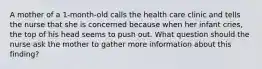 A mother of a 1-month-old calls the health care clinic and tells the nurse that she is concerned because when her infant cries, the top of his head seems to push out. What question should the nurse ask the mother to gather more information about this finding?