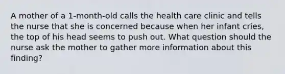 A mother of a 1-month-old calls the health care clinic and tells the nurse that she is concerned because when her infant cries, the top of his head seems to push out. What question should the nurse ask the mother to gather more information about this finding?