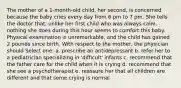 The mother of a 1-month-old child, her second, is concerned because the baby cries every day from 6 pm to 7 pm. She tells the doctor that, unlike her first child who was always calm, nothing she does during this hour seems to comfort this baby. Physical examination is unremarkable, and the child has gained 2 pounds since birth. With respect to the mother, the physician should Select one: a. prescribe an antidepressant b. refer her to a pediatrician specializing in 'difficult' infants c. recommend that the father care for the child when it is crying d. recommend that she see a psychotherapist e. reassure her that all children are different and that some crying is normal