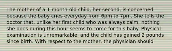 The mother of a 1-month-old child, her second, is concerned because the baby cries everyday from 6pm to 7pm. She tells the doctor that, unlike her first child who was always calm, nothing she does during this hour seems to come for this baby. Physical examination is unremarkable, and the child has gained 2 pounds since birth. With respect to the mother, the physician should