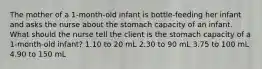 The mother of a 1-month-old infant is bottle-feeding her infant and asks the nurse about the stomach capacity of an infant. What should the nurse tell the client is the stomach capacity of a 1-month-old infant? 1.10 to 20 mL 2.30 to 90 mL 3.75 to 100 mL 4.90 to 150 mL