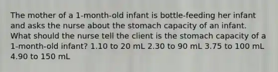 The mother of a 1-month-old infant is bottle-feeding her infant and asks the nurse about the stomach capacity of an infant. What should the nurse tell the client is the stomach capacity of a 1-month-old infant? 1.10 to 20 mL 2.30 to 90 mL 3.75 to 100 mL 4.90 to 150 mL