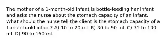 The mother of a 1-month-old infant is bottle-feeding her infant and asks the nurse about the stomach capacity of an infant. What should the nurse tell the client is the stomach capacity of a 1-month-old infant? A) 10 to 20 mL B) 30 to 90 mL C) 75 to 100 mL D) 90 to 150 mL