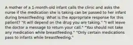 A mother of a 1-month-old infant calls the clinic and asks the nurse if the medication she is taking can be passed to her infant during breastfeeding. What is the appropriate response for this patient? "It will depend on the drug you are taking." "I will leave the doctor a message to return your call." "You should not take any medication while breastfeeding." "Only certain medications pass to infants while breastfeeding."