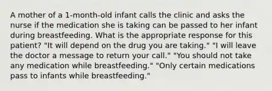 A mother of a 1-month-old infant calls the clinic and asks the nurse if the medication she is taking can be passed to her infant during breastfeeding. What is the appropriate response for this patient? "It will depend on the drug you are taking." "I will leave the doctor a message to return your call." "You should not take any medication while breastfeeding." "Only certain medications pass to infants while breastfeeding."