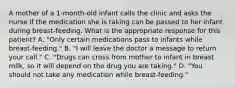 A mother of a 1-month-old infant calls the clinic and asks the nurse if the medication she is taking can be passed to her infant during breast-feeding. What is the appropriate response for this patient? A. "Only certain medications pass to infants while breast-feeding." B. "I will leave the doctor a message to return your call." C. "Drugs can cross from mother to infant in breast milk, so it will depend on the drug you are taking." D. "You should not take any medication while breast-feeding."