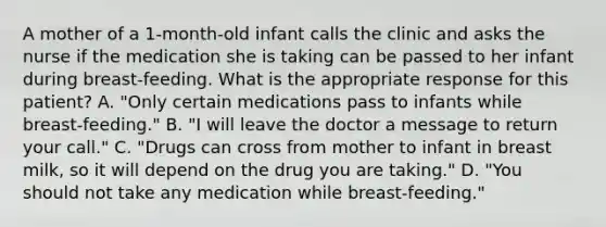 A mother of a 1-month-old infant calls the clinic and asks the nurse if the medication she is taking can be passed to her infant during breast-feeding. What is the appropriate response for this patient? A. "Only certain medications pass to infants while breast-feeding." B. "I will leave the doctor a message to return your call." C. "Drugs can cross from mother to infant in breast milk, so it will depend on the drug you are taking." D. "You should not take any medication while breast-feeding."