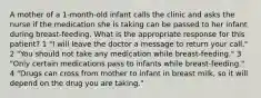 A mother of a 1-month-old infant calls the clinic and asks the nurse if the medication she is taking can be passed to her infant during breast-feeding. What is the appropriate response for this patient? 1 "I will leave the doctor a message to return your call." 2 "You should not take any medication while breast-feeding." 3 "Only certain medications pass to infants while breast-feeding." 4 "Drugs can cross from mother to infant in breast milk, so it will depend on the drug you are taking."