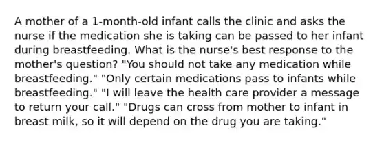 A mother of a 1-month-old infant calls the clinic and asks the nurse if the medication she is taking can be passed to her infant during breastfeeding. What is the nurse's best response to the mother's question? "You should not take any medication while breastfeeding." "Only certain medications pass to infants while breastfeeding." "I will leave the health care provider a message to return your call." "Drugs can cross from mother to infant in breast milk, so it will depend on the drug you are taking."