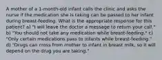 A mother of a 1-month-old infant calls the clinic and asks the nurse if the medication she is taking can be passed to her infant during breast-feeding. What is the appropriate response for this patient? a) "I will leave the doctor a message to return your call." b) "You should not take any medication while breast-feeding." c) "Only certain medications pass to infants while breast-feeding." d) "Drugs can cross from mother to infant in breast milk, so it will depend on the drug you are taking."