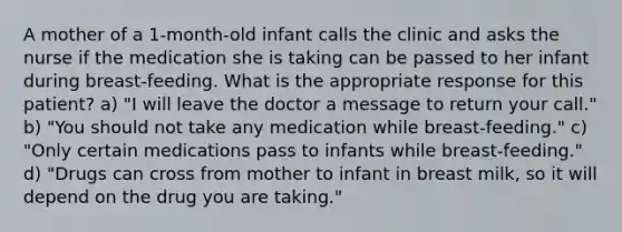 A mother of a 1-month-old infant calls the clinic and asks the nurse if the medication she is taking can be passed to her infant during breast-feeding. What is the appropriate response for this patient? a) "I will leave the doctor a message to return your call." b) "You should not take any medication while breast-feeding." c) "Only certain medications pass to infants while breast-feeding." d) "Drugs can cross from mother to infant in breast milk, so it will depend on the drug you are taking."