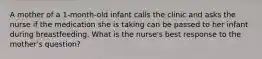 A mother of a 1-month-old infant calls the clinic and asks the nurse if the medication she is taking can be passed to her infant during breastfeeding. What is the nurse's best response to the mother's question?