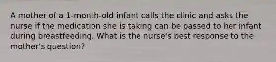 A mother of a 1-month-old infant calls the clinic and asks the nurse if the medication she is taking can be passed to her infant during breastfeeding. What is the nurse's best response to the mother's question?