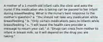 A mother of a 1-month-old infant calls the clinic and asks the nurse if the medication she is taking can be passed to her infant during breastfeeding. What is the nurse's best response to the mother's question? a. "You should not take any medication while breastfeeding." b. "Only certain medications pass to infants while breastfeeding." c. "I will leave the health care provider a message to return your call." d. "Drugs can cross from mother to infant in breast milk, so it will depend on the drug you are taking."