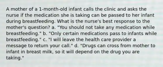 A mother of a 1-month-old infant calls the clinic and asks the nurse if the medication she is taking can be passed to her infant during breastfeeding. What is the nurse's best response to the mother's question? a. "You should not take any medication while breastfeeding." b. "Only certain medications pass to infants while breastfeeding." c. "I will leave the health care provider a message to return your call." d. "Drugs can cross from mother to infant in breast milk, so it will depend on the drug you are taking."