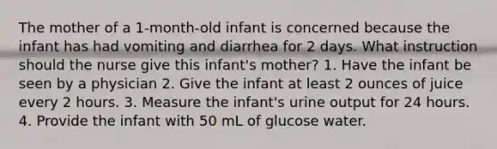 The mother of a 1-month-old infant is concerned because the infant has had vomiting and diarrhea for 2 days. What instruction should the nurse give this infant's mother? 1. Have the infant be seen by a physician 2. Give the infant at least 2 ounces of juice every 2 hours. 3. Measure the infant's urine output for 24 hours. 4. Provide the infant with 50 mL of glucose water.