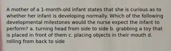 A mother of a 1-month-old infant states that she is curious as to whether her infant is developing normally. Which of the following developmental milestones would the nurse expect the infant to perform? a. turning head from side to side b. grabbing a toy that is placed in front of them c. placing objects in their mouth d. rolling from back to side