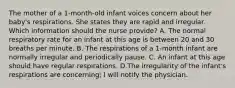 The mother of a 1-month-old infant voices concern about her baby's respirations. She states they are rapid and irregular. Which information should the nurse provide? A. The normal respiratory rate for an infant at this age is between 20 and 30 breaths per minute. B. The respirations of a 1-month infant are normally irregular and periodically pause. C. An infant at this age should have regular respirations. D.The irregularity of the infant's respirations are concerning; I will notify the physician.