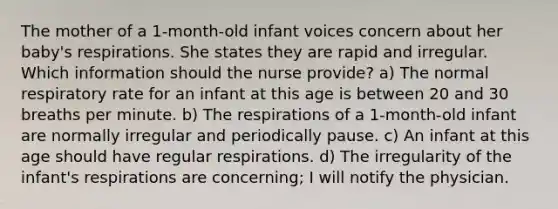 The mother of a 1-month-old infant voices concern about her baby's respirations. She states they are rapid and irregular. Which information should the nurse provide? a) The normal respiratory rate for an infant at this age is between 20 and 30 breaths per minute. b) The respirations of a 1-month-old infant are normally irregular and periodically pause. c) An infant at this age should have regular respirations. d) The irregularity of the infant's respirations are concerning; I will notify the physician.