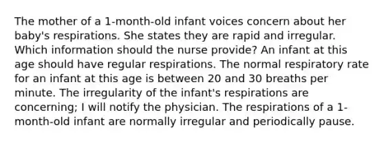 The mother of a 1-month-old infant voices concern about her baby's respirations. She states they are rapid and irregular. Which information should the nurse provide? An infant at this age should have regular respirations. The normal respiratory rate for an infant at this age is between 20 and 30 breaths per minute. The irregularity of the infant's respirations are concerning; I will notify the physician. The respirations of a 1-month-old infant are normally irregular and periodically pause.