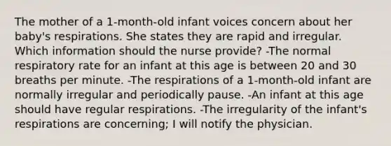 The mother of a 1-month-old infant voices concern about her baby's respirations. She states they are rapid and irregular. Which information should the nurse provide? -The normal respiratory rate for an infant at this age is between 20 and 30 breaths per minute. -The respirations of a 1-month-old infant are normally irregular and periodically pause. -An infant at this age should have regular respirations. -The irregularity of the infant's respirations are concerning; I will notify the physician.