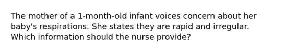 The mother of a 1-month-old infant voices concern about her baby's respirations. She states they are rapid and irregular. Which information should the nurse provide?