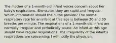 The mother of a 1-month-old infant voices concern about her baby's respirations. She states they are rapid and irregular. Which information should the nurse provide? The normal respiratory rate for an infant at this age is between 20 and 30 breaths per minute. The respirations of a 1-month-old infant are normally irregular and periodically pause. An infant at this age should have regular respirations. The irregularity of the infant's respirations are concerning; I will notify the physician.