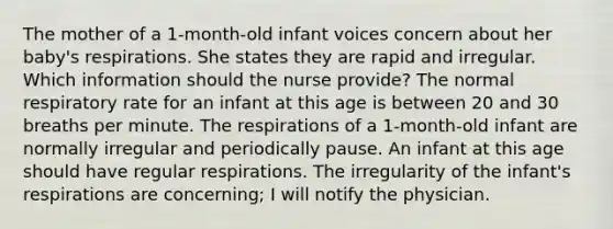 The mother of a 1-month-old infant voices concern about her baby's respirations. She states they are rapid and irregular. Which information should the nurse provide? The normal respiratory rate for an infant at this age is between 20 and 30 breaths per minute. The respirations of a 1-month-old infant are normally irregular and periodically pause. An infant at this age should have regular respirations. The irregularity of the infant's respirations are concerning; I will notify the physician.