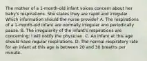 The mother of a 1-month-old infant voices concern about her baby's respirations. She states they are rapid and irregular. Which information should the nurse provide? A. The respirations of a 1-month-old infant are normally irregular and periodically pause. B. The irregularity of the infant's respirations are concerning; I will notify the physician. C. An infant at this age should have regular respirations. D. The normal respiratory rate for an infant at this age is between 20 and 30 breaths per minute.