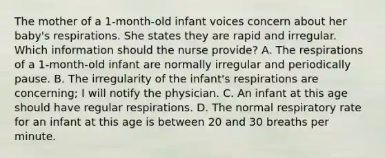 The mother of a 1-month-old infant voices concern about her baby's respirations. She states they are rapid and irregular. Which information should the nurse provide? A. The respirations of a 1-month-old infant are normally irregular and periodically pause. B. The irregularity of the infant's respirations are concerning; I will notify the physician. C. An infant at this age should have regular respirations. D. The normal respiratory rate for an infant at this age is between 20 and 30 breaths per minute.