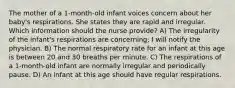 The mother of a 1-month-old infant voices concern about her baby's respirations. She states they are rapid and irregular. Which information should the nurse provide? A) The irregularity of the infant's respirations are concerning; I will notify the physician. B) The normal respiratory rate for an infant at this age is between 20 and 30 breaths per minute. C) The respirations of a 1-month-old infant are normally irregular and periodically pause. D) An infant at this age should have regular respirations.