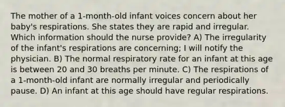 The mother of a 1-month-old infant voices concern about her baby's respirations. She states they are rapid and irregular. Which information should the nurse provide? A) The irregularity of the infant's respirations are concerning; I will notify the physician. B) The normal respiratory rate for an infant at this age is between 20 and 30 breaths per minute. C) The respirations of a 1-month-old infant are normally irregular and periodically pause. D) An infant at this age should have regular respirations.