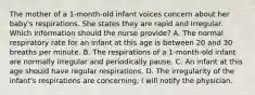 The mother of a 1-month-old infant voices concern about her baby's respirations. She states they are rapid and irregular. Which information should the nurse provide? A. The normal respiratory rate for an infant at this age is between 20 and 30 breaths per minute. B. The respirations of a 1-month-old infant are normally irregular and periodically pause. C. An infant at this age should have regular respirations. D. The irregularity of the infant's respirations are concerning; I will notify the physician.