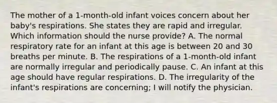 The mother of a 1-month-old infant voices concern about her baby's respirations. She states they are rapid and irregular. Which information should the nurse provide? A. The normal respiratory rate for an infant at this age is between 20 and 30 breaths per minute. B. The respirations of a 1-month-old infant are normally irregular and periodically pause. C. An infant at this age should have regular respirations. D. The irregularity of the infant's respirations are concerning; I will notify the physician.