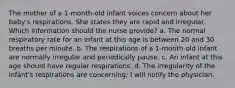 The mother of a 1-month-old infant voices concern about her baby's respirations. She states they are rapid and irregular. Which information should the nurse provide? a. The normal respiratory rate for an infant at this age is between 20 and 30 breaths per minute. b. The respirations of a 1-month-old infant are normally irregular and periodically pause. c. An infant at this age should have regular respirations. d. The irregularity of the infant's respirations are concerning; I will notify the physician.