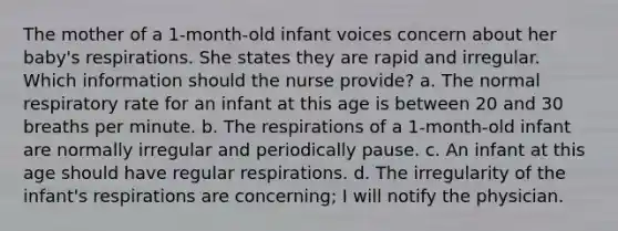 The mother of a 1-month-old infant voices concern about her baby's respirations. She states they are rapid and irregular. Which information should the nurse provide? a. The normal respiratory rate for an infant at this age is between 20 and 30 breaths per minute. b. The respirations of a 1-month-old infant are normally irregular and periodically pause. c. An infant at this age should have regular respirations. d. The irregularity of the infant's respirations are concerning; I will notify the physician.